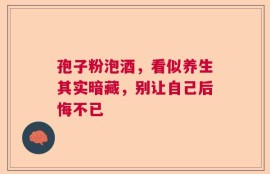 孢子粉泡酒，看似养生其实暗藏，别让自己后悔不已