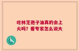吃林芝孢子油真的会上火吗？看专家怎么说大