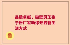 品质卓越，破壁灵芝孢子粉厂家助你开启新生活方式