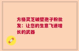 方格灵芝破壁孢子粉批发：让您的生意飞速增长的武器