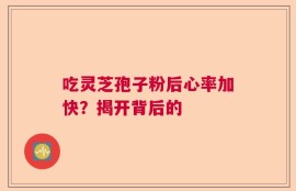 吃灵芝孢子粉后心率加快？揭开背后的
