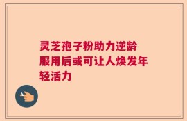 灵芝孢子粉助力逆龄 服用后或可让人焕发年轻活力