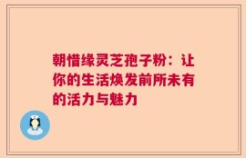 朝惜缘灵芝孢子粉：让你的生活焕发前所未有的活力与魅力