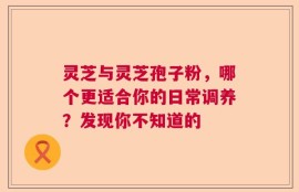 灵芝与灵芝孢子粉，哪个更适合你的日常调养？发现你不知道的