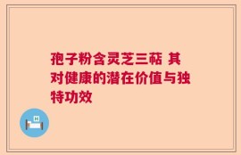 孢子粉含灵芝三萜 其对健康的潜在价值与独特功效