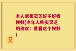 老人家买灵芝好不好呀视频(老年人购买灵芝的建议：看看这个视频)
