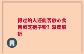 得过的人还能否放心食用灵芝孢子粉？深度解析