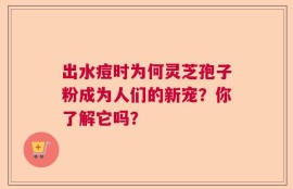 出水痘时为何灵芝孢子粉成为人们的新宠？你了解它吗？