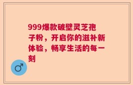 999爆款破壁灵芝孢子粉，开启你的滋补新体验，畅享生活的每一刻