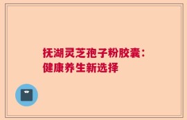 抚湖灵芝孢子粉胶囊：健康养生新选择