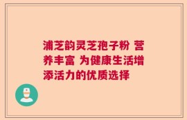浦芝韵灵芝孢子粉 营养丰富 为健康生活增添活力的优质选择