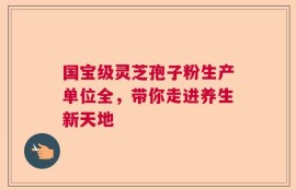 国宝级灵芝孢子粉生产单位全，带你走进养生新天地