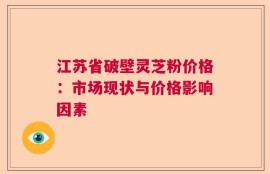 江苏省破壁灵芝粉价格：市场现状与价格影响因素