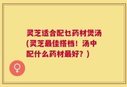 灵芝适合配乜药材煲汤(灵芝最佳搭档！汤中配什么药材最好？)