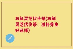 石斛灵芝伏伶茶(石斛灵芝伏伶茶：滋补养生好选择)