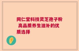 同仁堂科技灵芝孢子粉 高品质养生滋补的优质选择