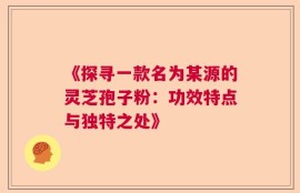 《探寻一款名为某源的灵芝孢子粉：功效特点与独特之处》