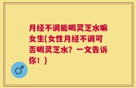 月经不调能喝灵芝水嘛女生(女性月经不调可否喝灵芝水？一文告诉你！)