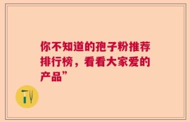 你不知道的孢子粉推荐排行榜，看看大家爱的产品”