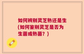如何辨别灵芝熟还是生(如何鉴别灵芝是否为生菌或熟菌？)