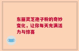 东丽灵芝孢子粉的奇妙变化，让你每天充满活力与惊喜