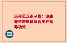 乐和灵芝孢子粉：健康养生新选择蕴含多种营养功效