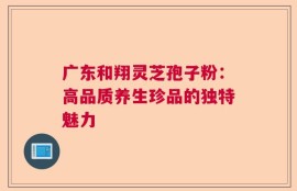 广东和翔灵芝孢子粉：高品质养生珍品的独特魅力