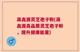 晟鑫源灵芝孢子粉(晟鑫源高品质灵芝孢子粉，提升健康能量)