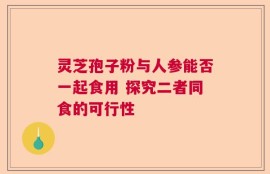 灵芝孢子粉与人参能否一起食用 探究二者同食的可行性