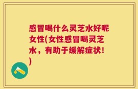 感冒喝什么灵芝水好呢女性(女性感冒喝灵芝水，有助于缓解症状！)