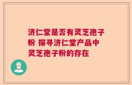 济仁堂是否有灵芝孢子粉 探寻济仁堂产品中灵芝孢子粉的存在
