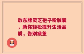 敖东牌灵芝孢子粉胶囊，助你轻松提升生活品质，告别疲惫