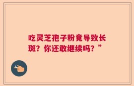 吃灵芝孢子粉竟导致长斑？你还敢继续吗？”