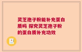 灵芝孢子粉能补充蛋白质吗 探究灵芝孢子粉的蛋白质补充功效