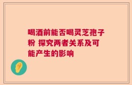喝酒前能否喝灵芝孢子粉 探究两者关系及可能产生的影响