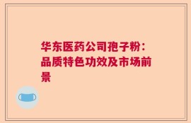 华东医药公司孢子粉：品质特色功效及市场前景