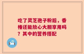 吃了灵芝孢子粉后，香椿还能放心大胆享用吗？其中的营养搭配