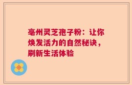亳州灵芝孢子粉：让你焕发活力的自然秘诀，刷新生活体验