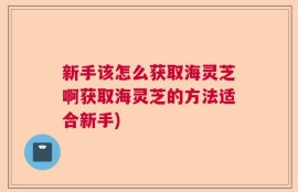 新手该怎么获取海灵芝啊获取海灵芝的方法适合新手)