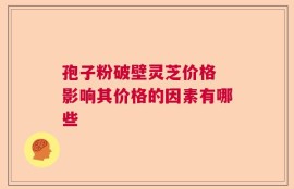 孢子粉破壁灵芝价格 影响其价格的因素有哪些