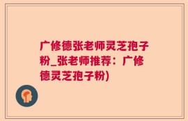 广修德张老师灵芝孢子粉_张老师推荐：广修德灵芝孢子粉)