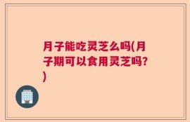 月子能吃灵芝么吗(月子期可以食用灵芝吗？)