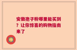 安徽孢子粉哪里能买到？让你惊喜的购物指南来了