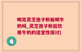 喝完灵芝孢子粉能喝牛奶吗_灵芝孢子粉后饮用牛奶的适宜性探讨)
