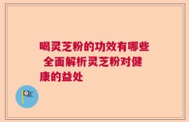 喝灵芝粉的功效有哪些 全面解析灵芝粉对健康的益处