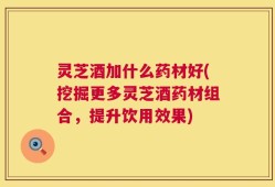 灵芝酒加什么药材好(挖掘更多灵芝酒药材组合，提升饮用效果)