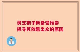 灵芝孢子粉备受推崇 探寻其效果出众的原因