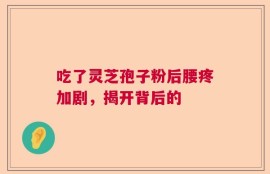 吃了灵芝孢子粉后腰疼加剧，揭开背后的