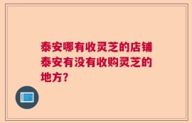 泰安哪有收灵芝的店铺泰安有没有收购灵芝的地方？