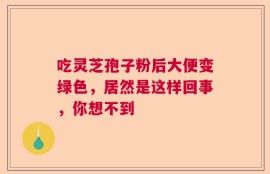 吃灵芝孢子粉后大便变绿色，居然是这样回事，你想不到